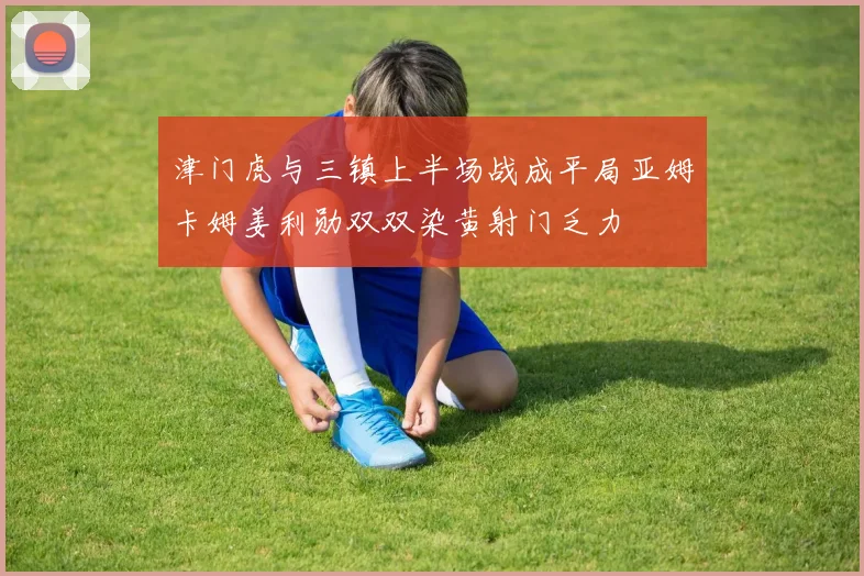 津门虎与三镇上半场战成平局亚姆卡姆姜利勋双双染黄射门乏力