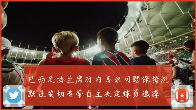 巴西足协主席对内马尔问题保持沉默让安切洛蒂自主决定球员选择