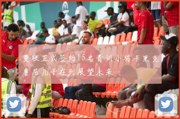 曼联正式签约15名青训小将卡里克鲁尼儿子在列展望未来