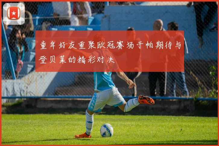 童年好友重聚欧冠赛场于帕期待与登贝莱的精彩对决