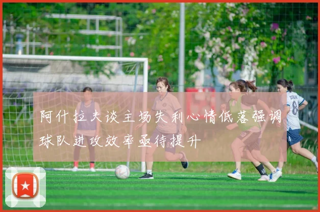 阿什拉夫谈主场失利心情低落强调球队进攻效率亟待提升