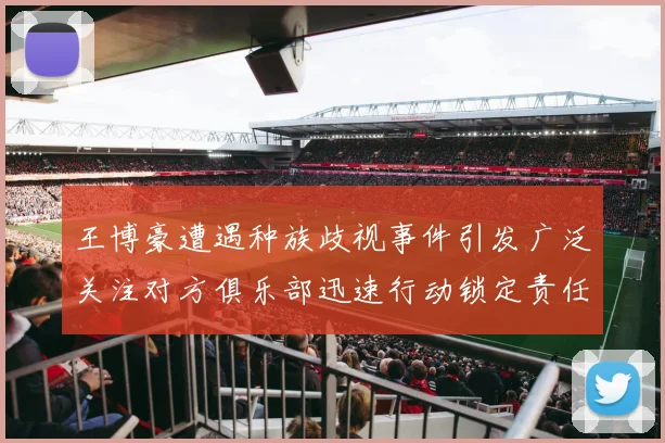 王博豪遭遇种族歧视事件引发广泛关注对方俱乐部迅速行动锁定责任人