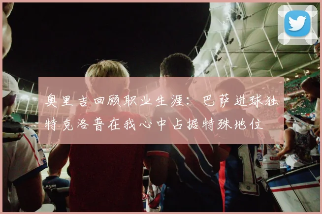 奥里吉回顾职业生涯：巴萨进球独特克洛普在我心中占据特殊地位