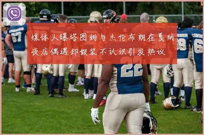 媒体人曝塔图姆与杰伦布朗在戛纳夜店偶遇却假装不认识引发热议