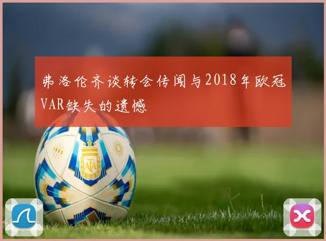 弗洛伦齐谈转会传闻与2018年欧冠VAR缺失的遗憾
