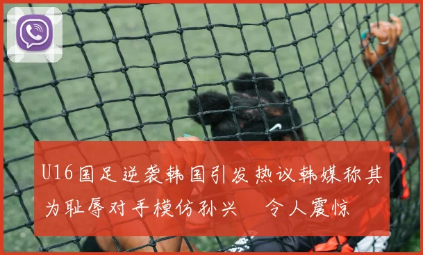 U16国足逆袭韩国引发热议韩媒称其为耻辱对手模仿孙兴慜令人震惊