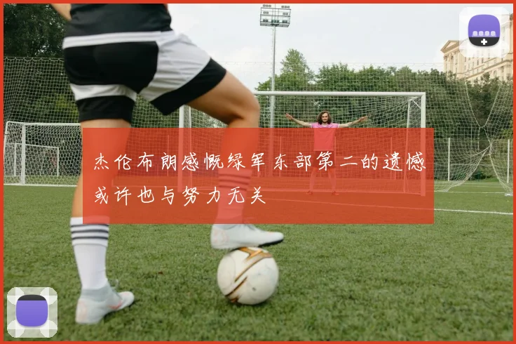 杰伦布朗感慨绿军东部第二的遗憾或许也与努力无关