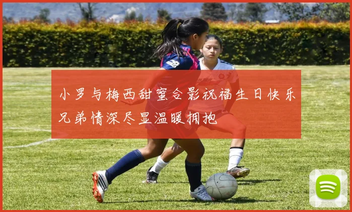 小罗与梅西甜蜜合影祝福生日快乐兄弟情深尽显温暖拥抱