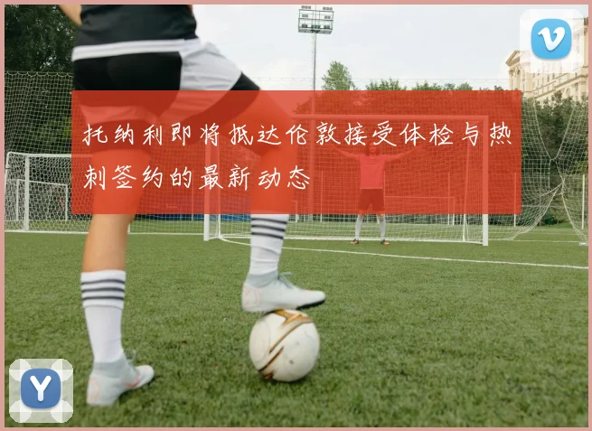 托纳利即将抵达伦敦接受体检与热刺签约的最新动态