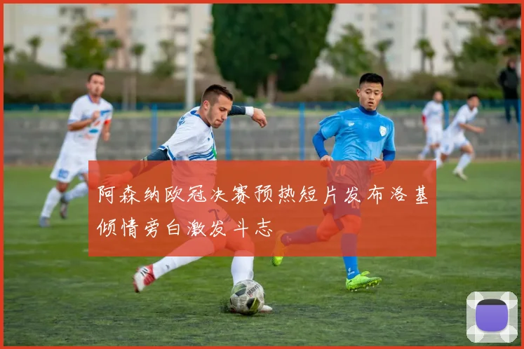 阿森纳欧冠决赛预热短片发布洛基倾情旁白激发斗志