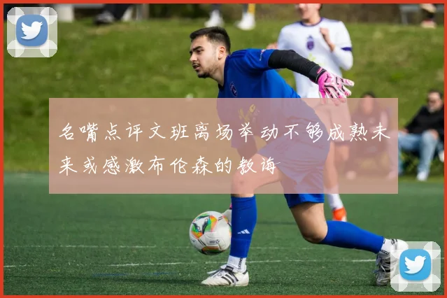 名嘴点评文班离场举动不够成熟未来或感激布伦森的教诲