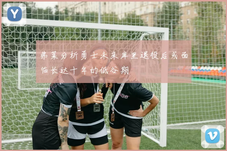 弗莱分析勇士未来库里退役后或面临长达十年的低谷期