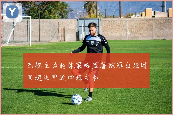 巴黎主力轮休策略显著欧冠出场时间超法甲近四场之和