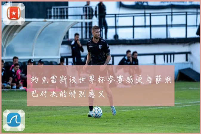 约克雷斯谈世界杯参赛感受与萨利巴对决的特别意义