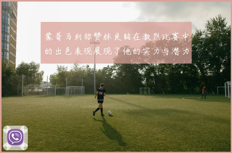 蒙哥马利称赞林良铭在激烈比赛中的出色表现展现了他的实力与潜力