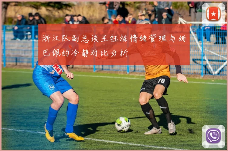 浙江队副总谈王钰栋情绪管理与姆巴佩的冷静对比分析