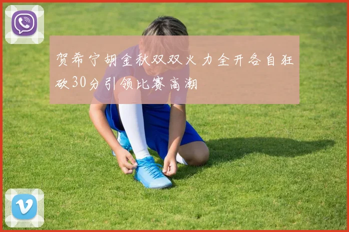 贺希宁胡金秋双双火力全开各自狂砍30分引领比赛高潮