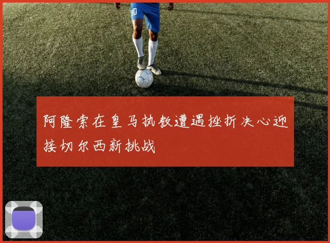 阿隆索在皇马执教遭遇挫折决心迎接切尔西新挑战