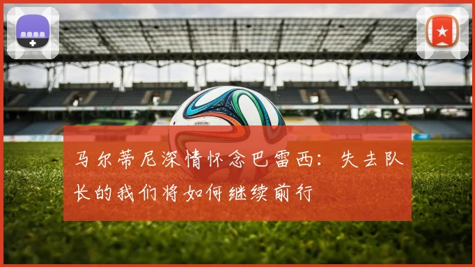 马尔蒂尼深情怀念巴雷西：失去队长的我们将如何继续前行