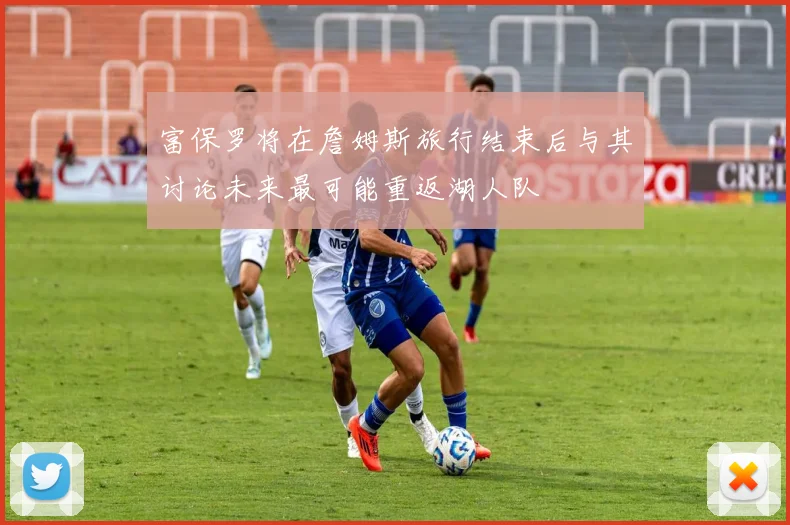 富保罗将在詹姆斯旅行结束后与其讨论未来最可能重返湖人队
