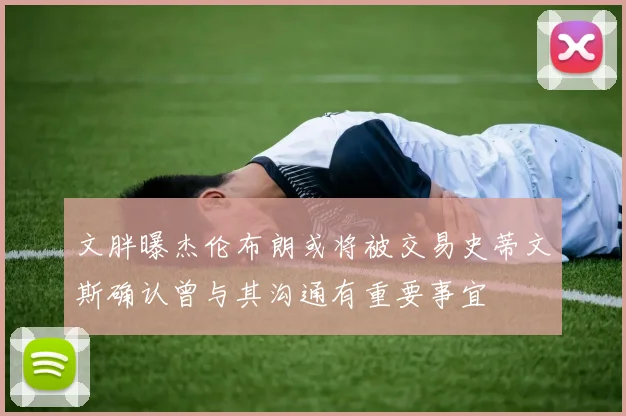 文胖曝杰伦布朗或将被交易史蒂文斯确认曾与其沟通有重要事宜