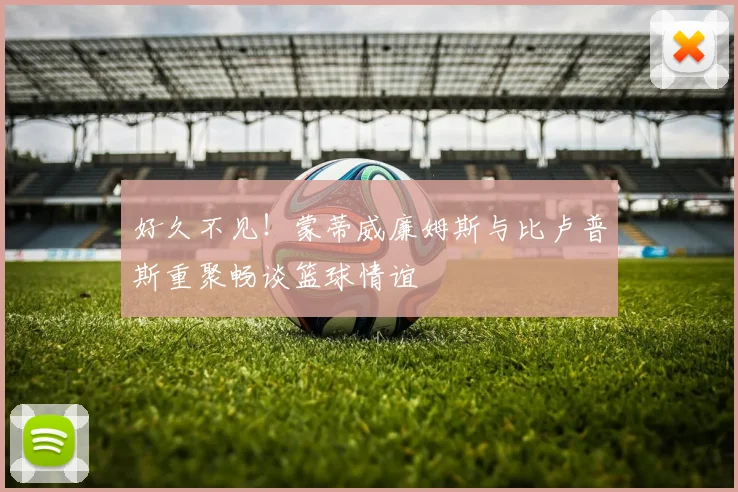 好久不见！蒙蒂威廉姆斯与比卢普斯重聚畅谈篮球情谊