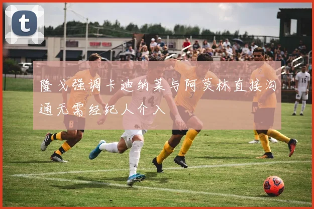 隆戈强调卡迪纳莱与阿莫林直接沟通无需经纪人介入