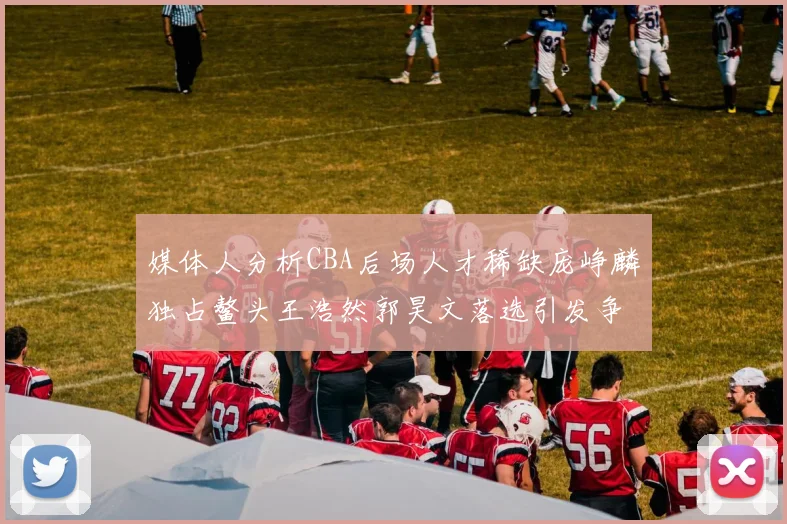 媒体人分析CBA后场人才稀缺庞峥麟独占鳌头王浩然郭昊文落选引发争议
