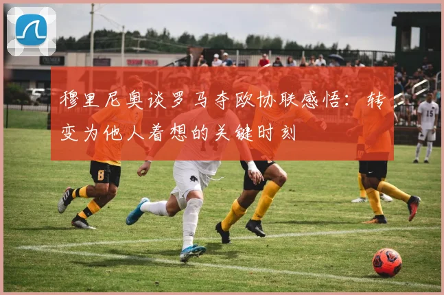穆里尼奥谈罗马夺欧协联感悟：转变为他人着想的关键时刻